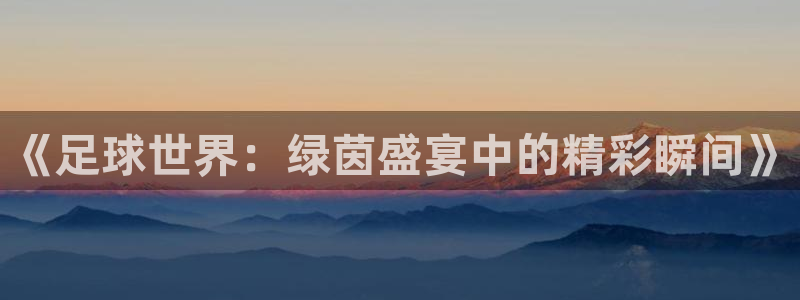 《足球世界：绿茵盛宴中的精彩瞬间》